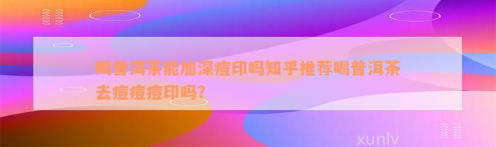 喝普洱茶能加深痘印吗知乎推荐喝普洱茶去痘痘痘印吗？