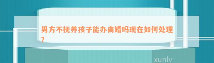 男方不抚养孩子能办离婚吗现在如何处理？