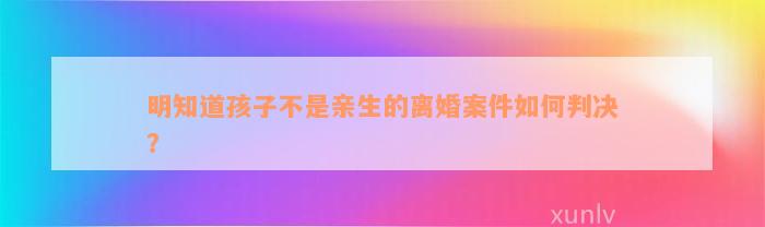 明知道孩子不是亲生的离婚案件如何判决？