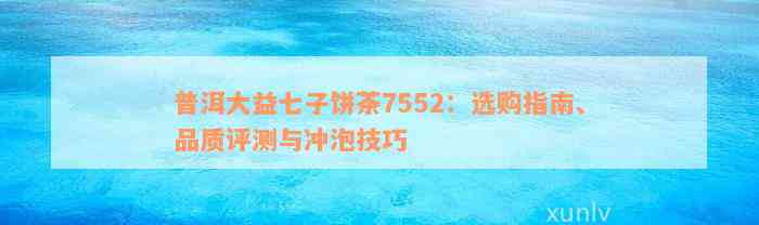 普洱大益七子饼茶7552：选购指南、品质评测与冲泡技巧