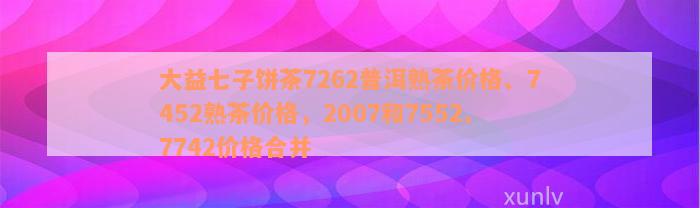 大益七子饼茶7262普洱熟茶价格、7452熟茶价格，2007和7552、7742价格合并