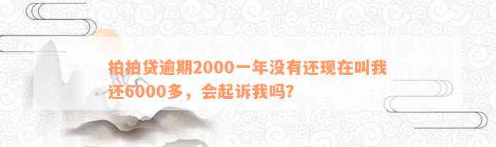 拍拍贷逾期2000一年没有还现在叫我还6000多，会起诉我吗？