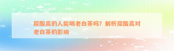 尿酸高的人能喝老白茶吗？解析尿酸高对老白茶的影响