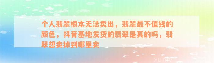 个人翡翠根本无法卖出，翡翠最不值钱的颜色，抖音基地发货的翡翠是真的吗，翡翠想卖掉到哪里卖