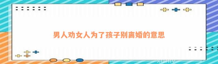 男人劝女人为了孩子别离婚的意思