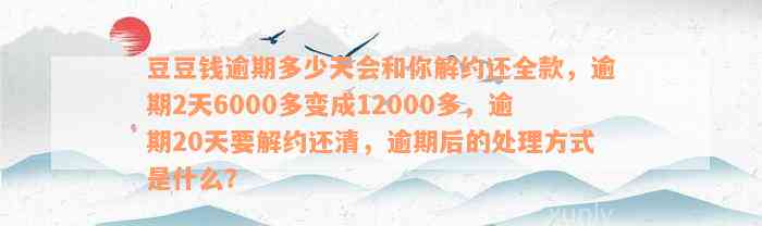 豆豆钱逾期多少天会和你解约还全款，逾期2天6000多变成12000多，逾期20天要解约还清，逾期后的处理方式是什么？