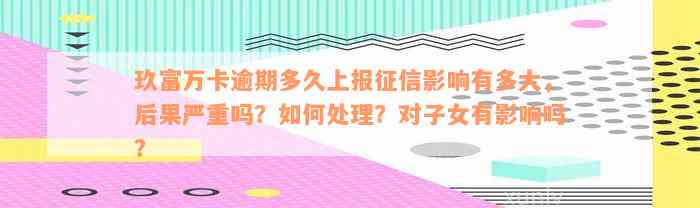 玖富万卡逾期多久上报征信影响有多大，后果严重吗？如何处理？对子女有影响吗？