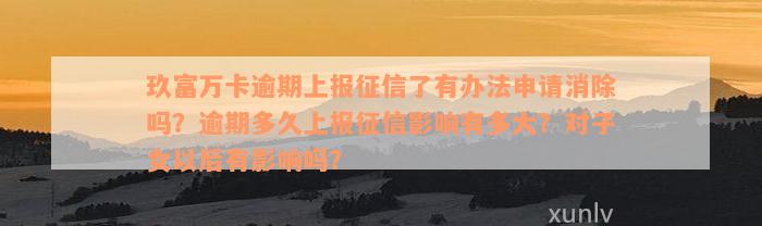 玖富万卡逾期上报征信了有办法申请消除吗？逾期多久上报征信影响有多大？对子女以后有影响吗？