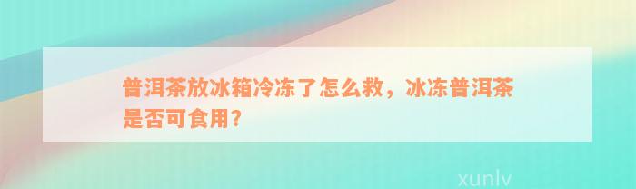 普洱茶放冰箱冷冻了怎么救，冰冻普洱茶是否可食用？