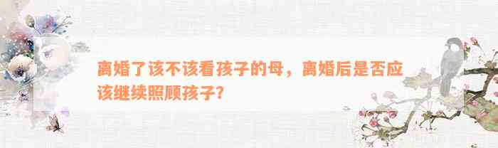 离婚了该不该看孩子的母，离婚后是否应该继续照顾孩子？