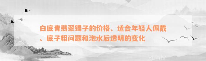 白底青翡翠镯子的价格、适合年轻人佩戴、底子粗问题和泡水后透明的变化