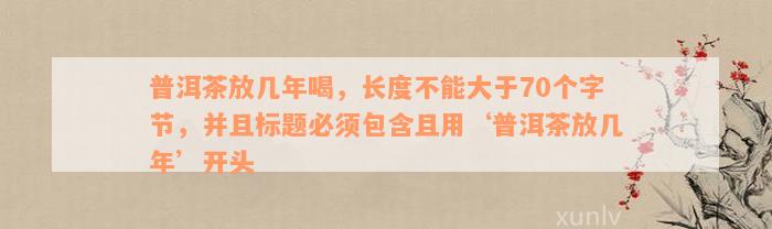 普洱茶放几年喝，长度不能大于70个字节，并且标题必须包含且用‘普洱茶放几年’开头