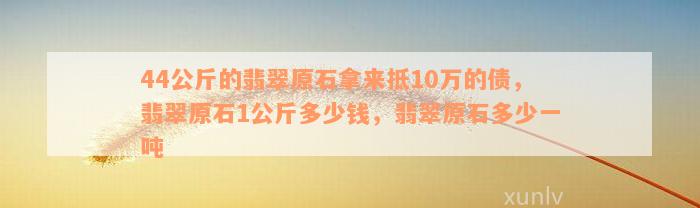 44公斤的翡翠原石拿来抵10万的债，翡翠原石1公斤多少钱，翡翠原石多少一吨