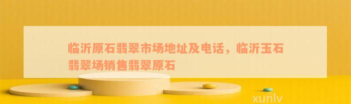 临沂原石翡翠市场地址及电话，临沂玉石翡翠场销售翡翠原石