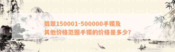 翡翠150001-500000手镯及其他价格范围手镯的价格是多少？