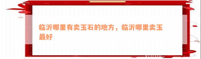 临沂哪里有卖玉石的地方，临沂哪里卖玉最好