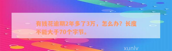 有钱花逾期2年多了3万，怎么办？长度不能大于70个字节。