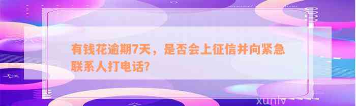 有钱花逾期7天，是否会上征信并向紧急联系人打电话？