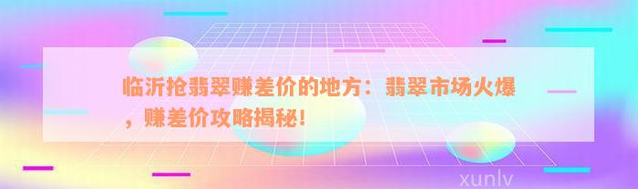 临沂抢翡翠赚差价的地方：翡翠市场火爆，赚差价攻略揭秘！