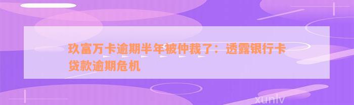 玖富万卡逾期半年被仲裁了：透露银行卡贷款逾期危机