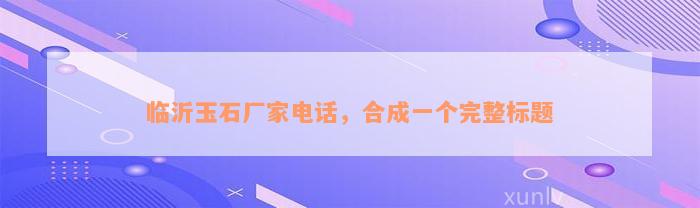 临沂玉石厂家电话，合成一个完整标题