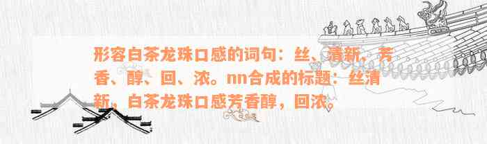 形容白茶龙珠口感的词句：丝、清新、芳香、醇、回、浓。nn合成的标题：丝清新，白茶龙珠口感芳香醇，回浓。