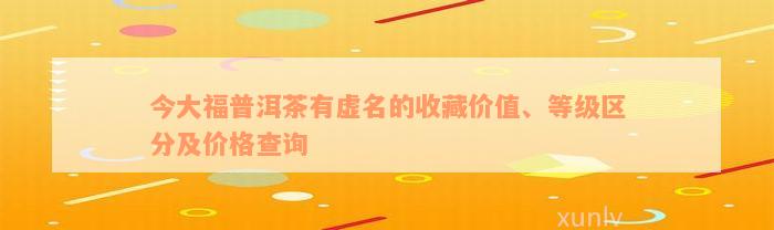 今大福普洱茶有虚名的收藏价值、等级区分及价格查询