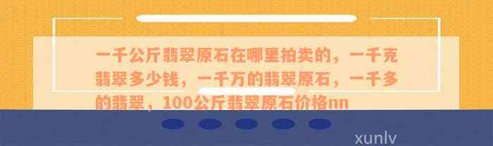 一千公斤翡翠原石在哪里拍卖的，一千克翡翠多少钱，一千万的翡翠原石，一千多的翡翠，100公斤翡翠原石价格nn