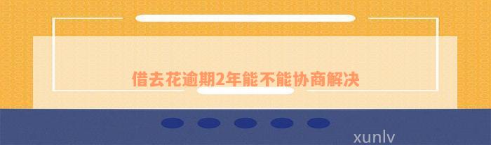 借去花逾期2年能不能协商解决