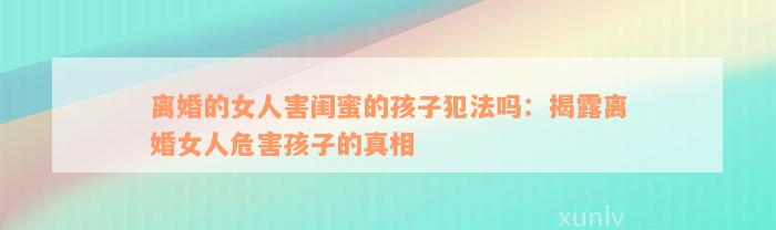 离婚的女人害闺蜜的孩子犯法吗：揭露离婚女人危害孩子的真相