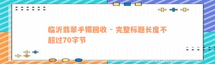 临沂翡翠手镯回收 - 完整标题长度不超过70字节