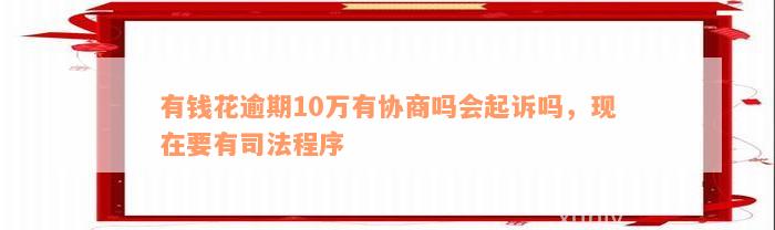 有钱花逾期10万有协商吗会起诉吗，现在要有司法程序