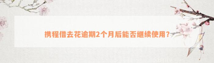 携程借去花逾期2个月后能否继续使用？