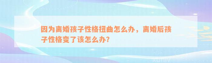 因为离婚孩子性格扭曲怎么办，离婚后孩子性格变了该怎么办？