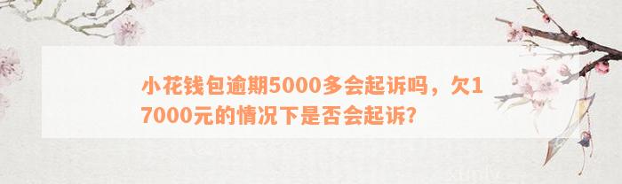 小花钱包逾期5000多会起诉吗，欠17000元的情况下是否会起诉？