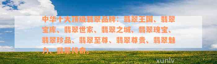 中华十大顶级翡翠品牌：翡翠王国、翡翠宝库、翡翠世家、翡翠之城、翡翠瑰宝、翡翠珍品、翡翠至尊、翡翠尊贵、翡翠魅力、翡翠传奇。