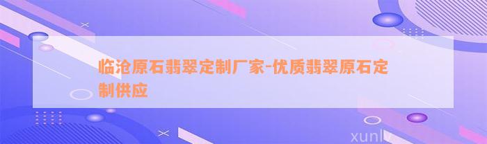 临沧原石翡翠定制厂家-优质翡翠原石定制供应