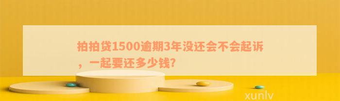 拍拍贷1500逾期3年没还会不会起诉，一起要还多少钱？