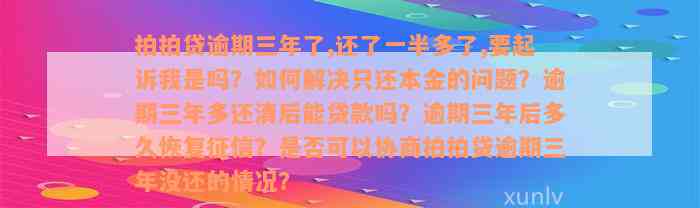 拍拍贷逾期三年了,还了一半多了,要起诉我是吗？如何解决只还本金的问题？逾期三年多还清后能贷款吗？逾期三年后多久恢复征信？是否可以协商拍拍贷逾期三年没还的情况？