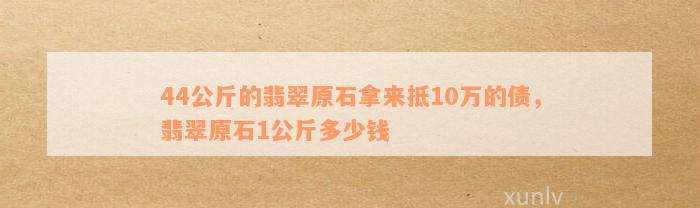 44公斤的翡翠原石拿来抵10万的债，翡翠原石1公斤多少钱