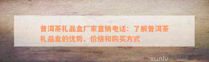 普洱茶礼品盒厂家直销电话：了解普洱茶礼品盒的优势、价格和购买方式