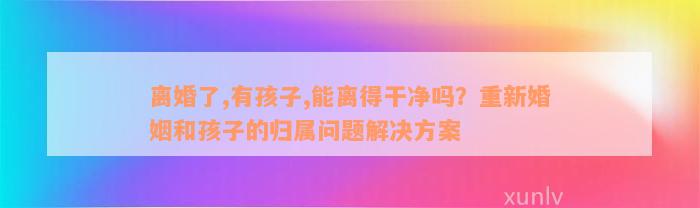 离婚了,有孩子,能离得干净吗？重新婚姻和孩子的归属问题解决方案