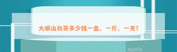 大岷山白茶多少钱一盒、一斤、一克？