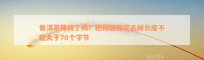 普洱茶降价了吗？把标题和字去掉长度不能大于70个字节