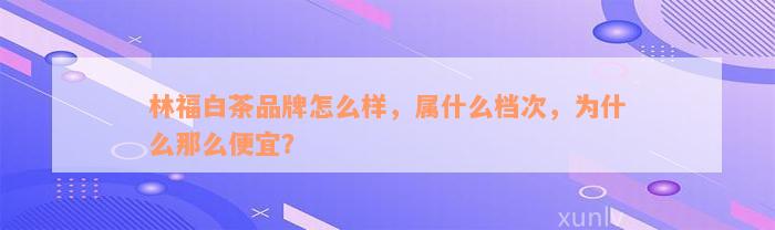 林福白茶品牌怎么样，属什么档次，为什么那么便宜？