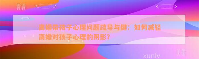 离婚带孩子心理问题疏导与健：如何减轻离婚对孩子心理的阴影？