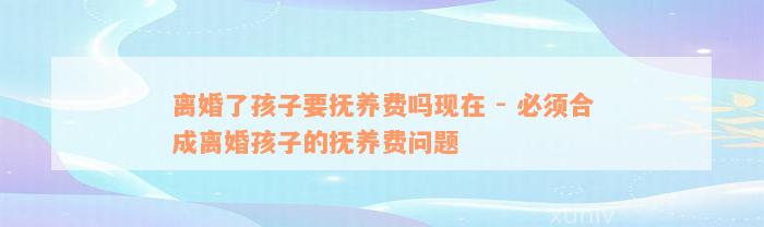 离婚了孩子要抚养费吗现在 - 必须合成离婚孩子的抚养费问题