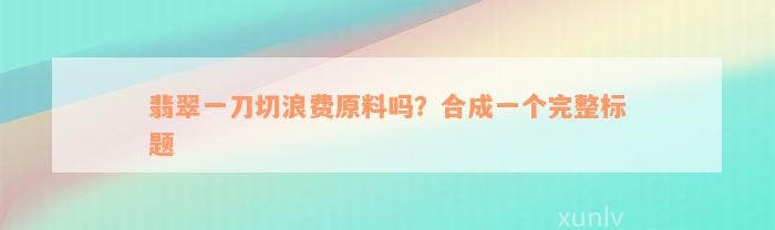 翡翠一刀切浪费原料吗？合成一个完整标题