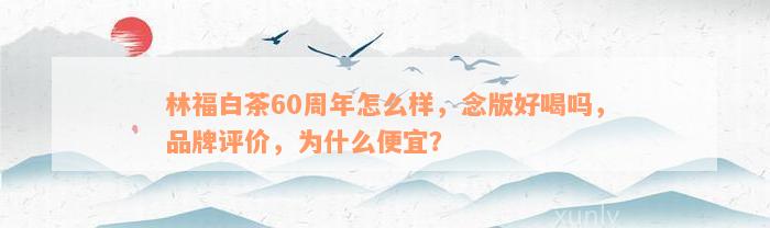 林福白茶60周年怎么样，念版好喝吗，品牌评价，为什么便宜？