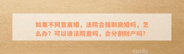 如果不同意离婚，法院会强制离婚吗，怎么办？可以请法院查吗，会分割财产吗？